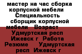 мастер на час сборка корпусной мебели  › Специальность ­ сборщик корпусной мебели › Возраст ­ 30 - Удмуртская респ., Ижевск г. Работа » Резюме   . Удмуртская респ.,Ижевск г.